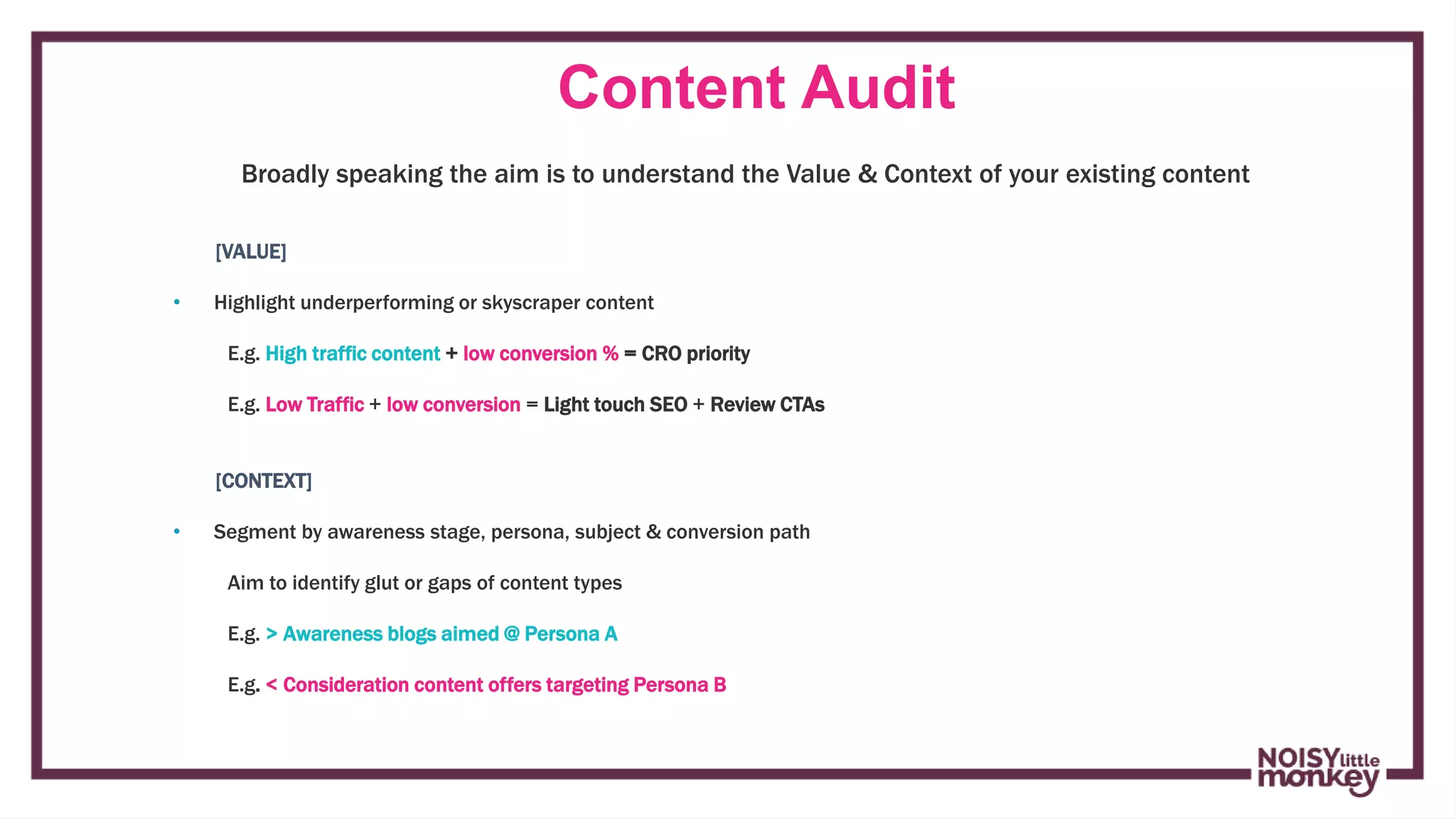 Content Audit
Campaign Name
[VALUE]
• Highlight underperforming or skyscraper content
E.g. High traffic content + low conversion % = CRO priority
E.g. Low Traffic + low conversion = Light touch SEO + Review CTAs
[CONTEXT]
• Segment by awareness stage, persona, subject & conversion path
Aim to identify glut or gaps of content types
E.g. > Awareness blogs aimed @ Persona A
E.g. < Consideration content offers targeting Persona B
Broadly speaking the aim is to understand the Value & Context of your existing content
 