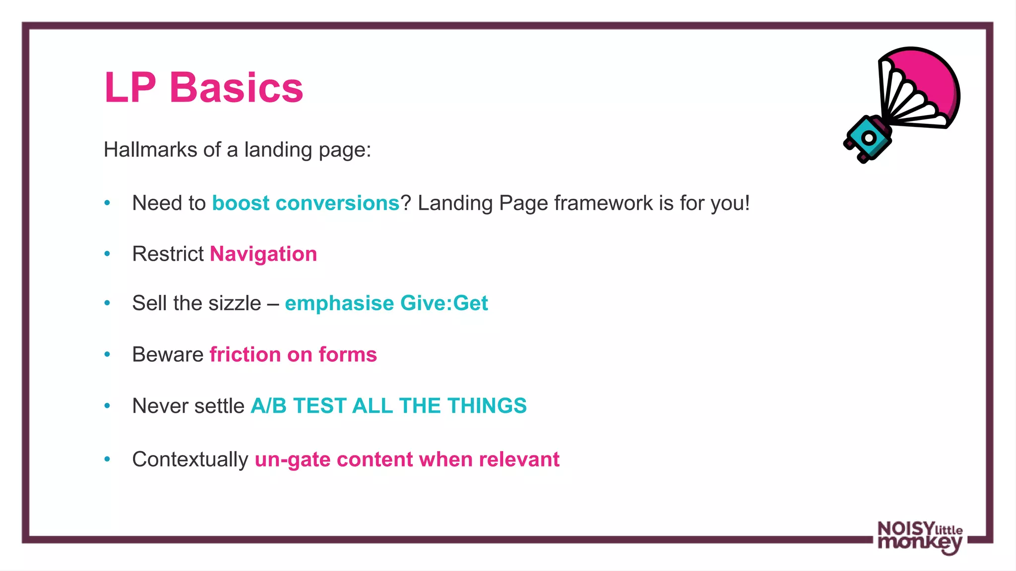 LP Basics
Hallmarks of a landing page:
• Restrict Navigation
• Sell the sizzle – emphasise Give:Get
• Beware friction on forms
• Never settle A/B TEST ALL THE THINGS
• Contextually un-gate content when relevant
• Need to boost conversions? Landing Page framework is for you!
 