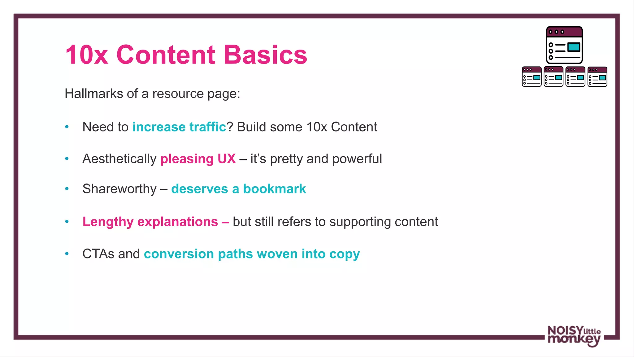 10x Content Basics
Hallmarks of a resource page:
• Aesthetically pleasing UX – it’s pretty and powerful
• Shareworthy – deserves a bookmark
• Lengthy explanations – but still refers to supporting content
• CTAs and conversion paths woven into copy
• Need to increase traffic? Build some 10x Content
 