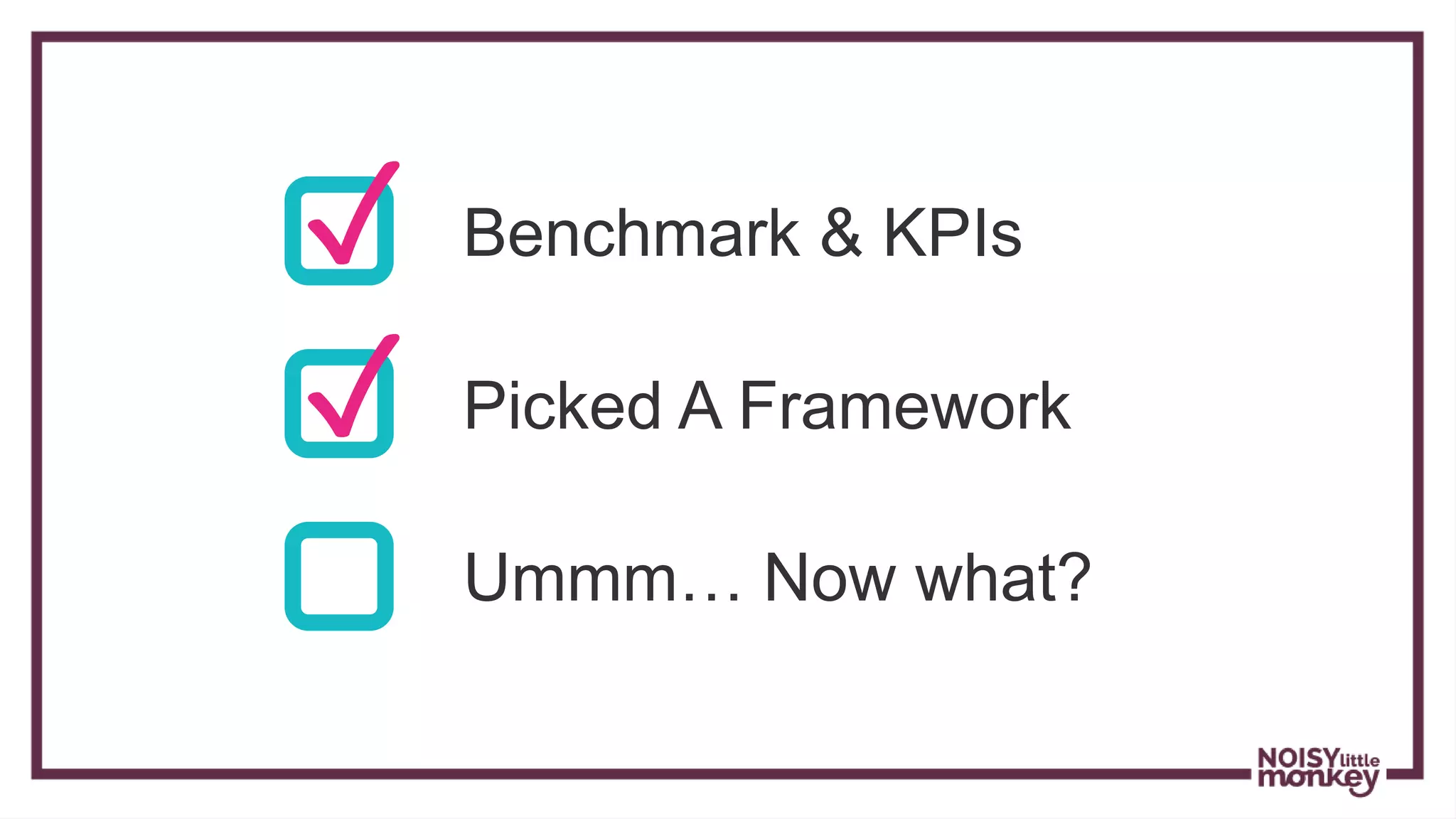 ✓ Benchmark & KPIs
✓ Picked A Framework
Ummm… Now what?
 