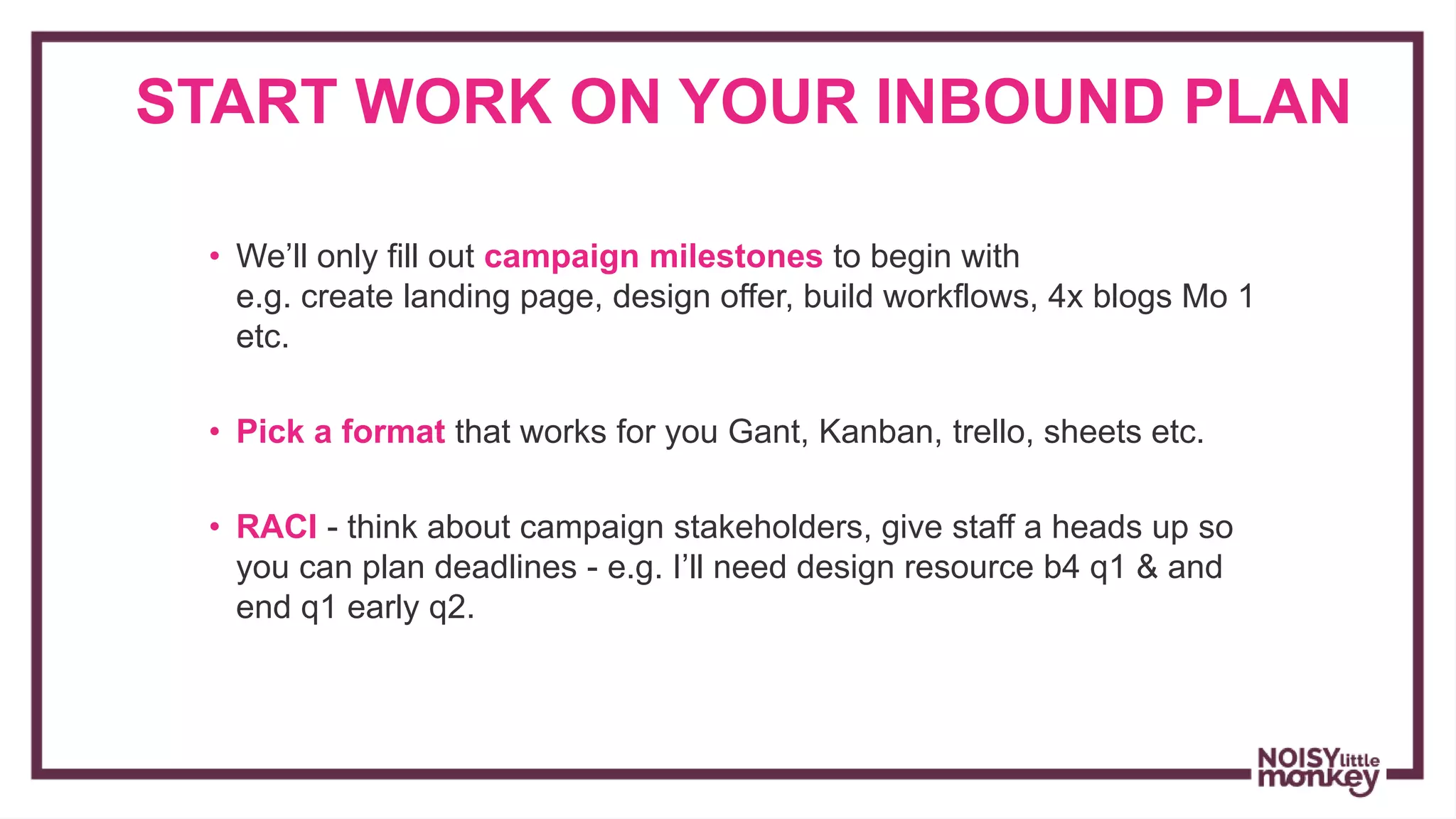 START WORK ON YOUR INBOUND PLAN
• We’ll only fill out campaign milestones to begin with
e.g. create landing page, design offer, build workflows, 4x blogs Mo 1
etc.
• Pick a format that works for you Gant, Kanban, trello, sheets etc.
• RACI - think about campaign stakeholders, give staff a heads up so
you can plan deadlines - e.g. I’ll need design resource b4 q1 & and
end q1 early q2.
 
