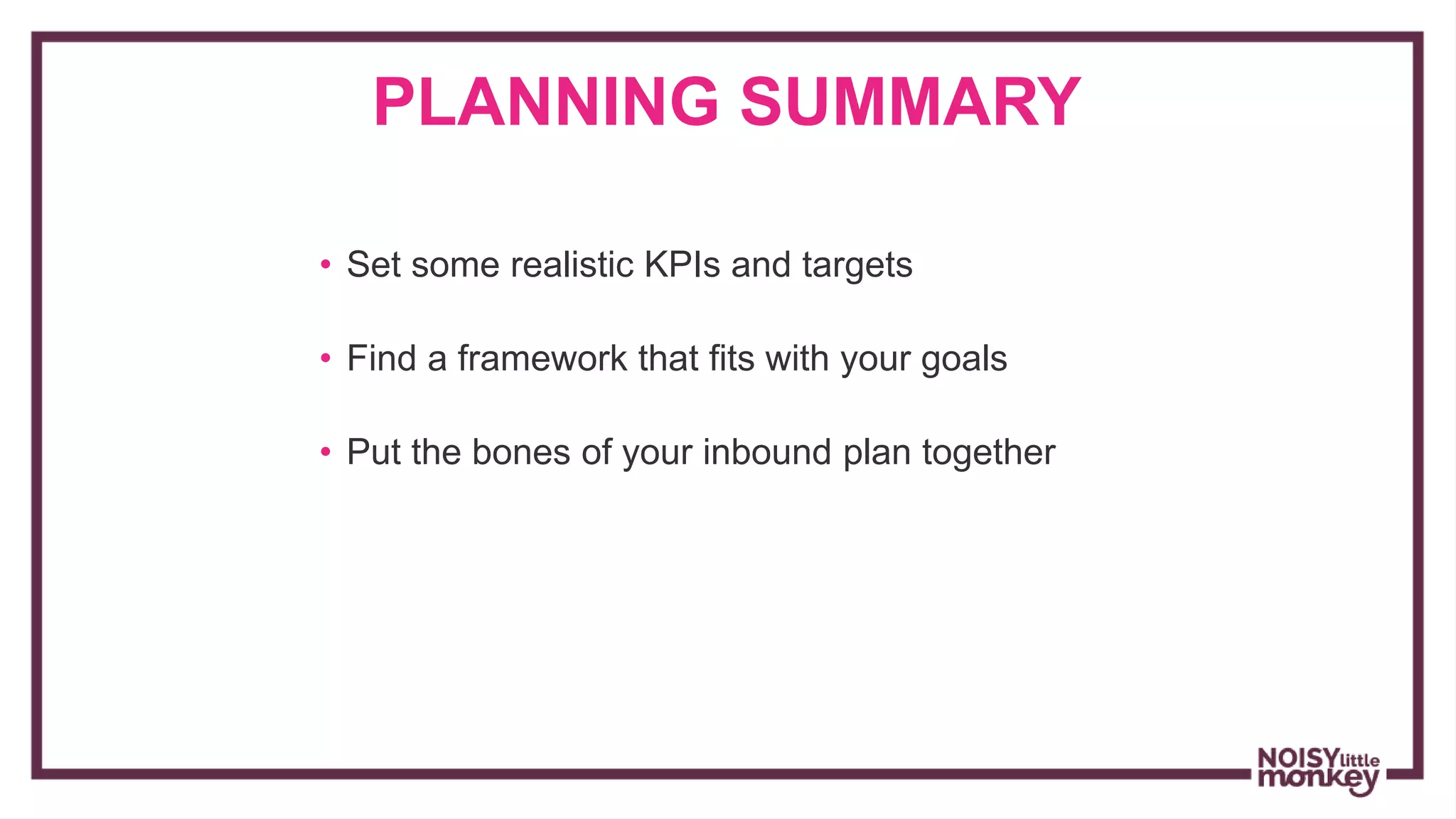 PLANNING SUMMARY
• Set some realistic KPIs and targets
• Find a framework that fits with your goals
• Put the bones of your inbound plan together
 