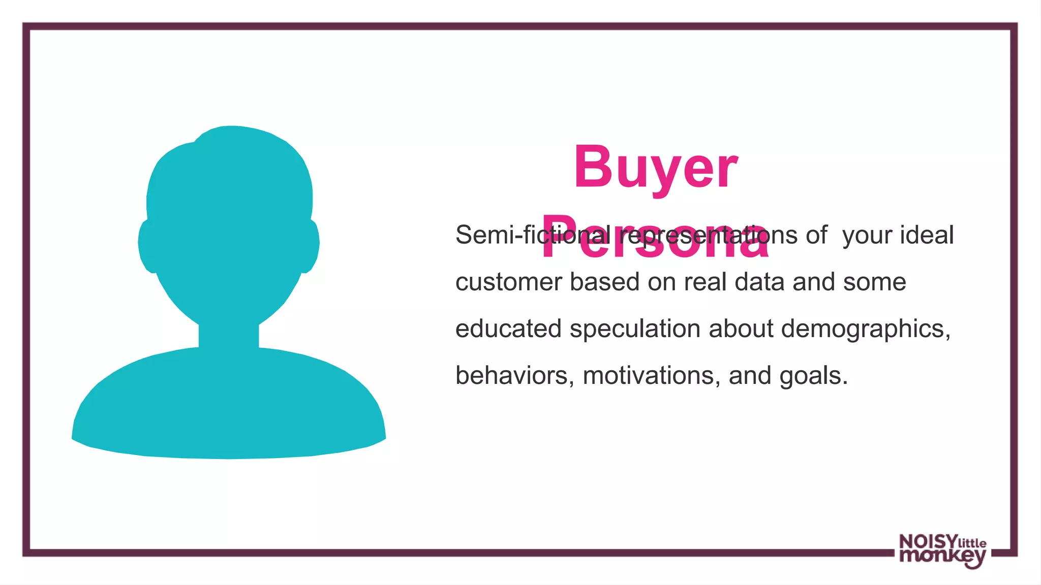 Buyer
PersonaSemi-fictional representations of your ideal
customer based on real data and some
educated speculation about demographics,
behaviors, motivations, and goals.
 