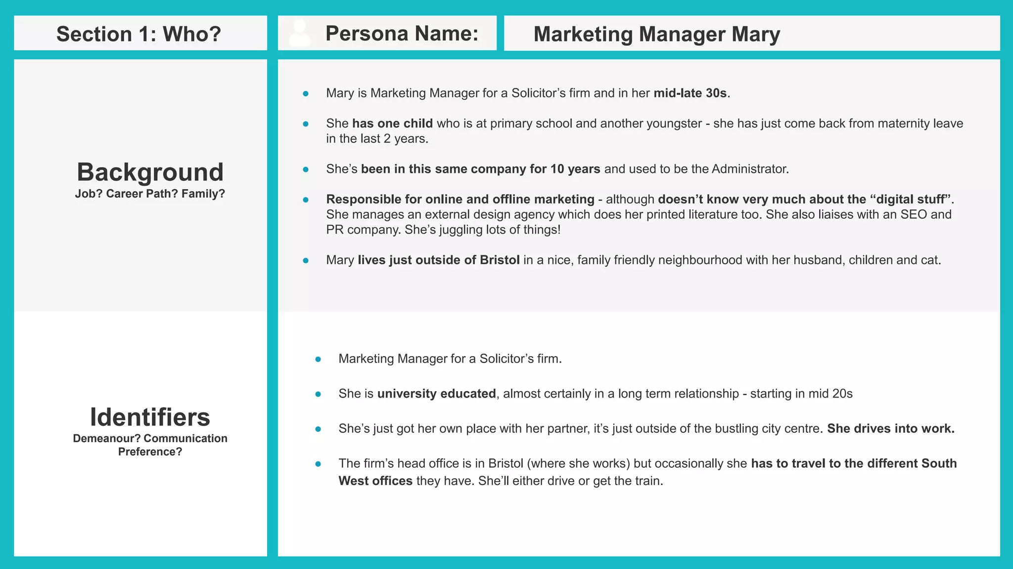 Persona Name:Section 1: Who?
Identifiers
Demeanour? Communication
Preference?
● Mary is Marketing Manager for a Solicitor’s firm and in her mid-late 30s.
● She has one child who is at primary school and another youngster - she has just come back from maternity leave
in the last 2 years.
● She’s been in this same company for 10 years and used to be the Administrator.
● Responsible for online and offline marketing - although doesn’t know very much about the “digital stuff”.
She manages an external design agency which does her printed literature too. She also liaises with an SEO and
PR company. She’s juggling lots of things!
● Mary lives just outside of Bristol in a nice, family friendly neighbourhood with her husband, children and cat.
Marketing Manager Mary
Background
Job? Career Path? Family?
● Marketing Manager for a Solicitor’s firm.
● She is university educated, almost certainly in a long term relationship - starting in mid 20s
● She’s just got her own place with her partner, it’s just outside of the bustling city centre. She drives into work.
● The firm’s head office is in Bristol (where she works) but occasionally she has to travel to the different South
West offices they have. She’ll either drive or get the train.
 