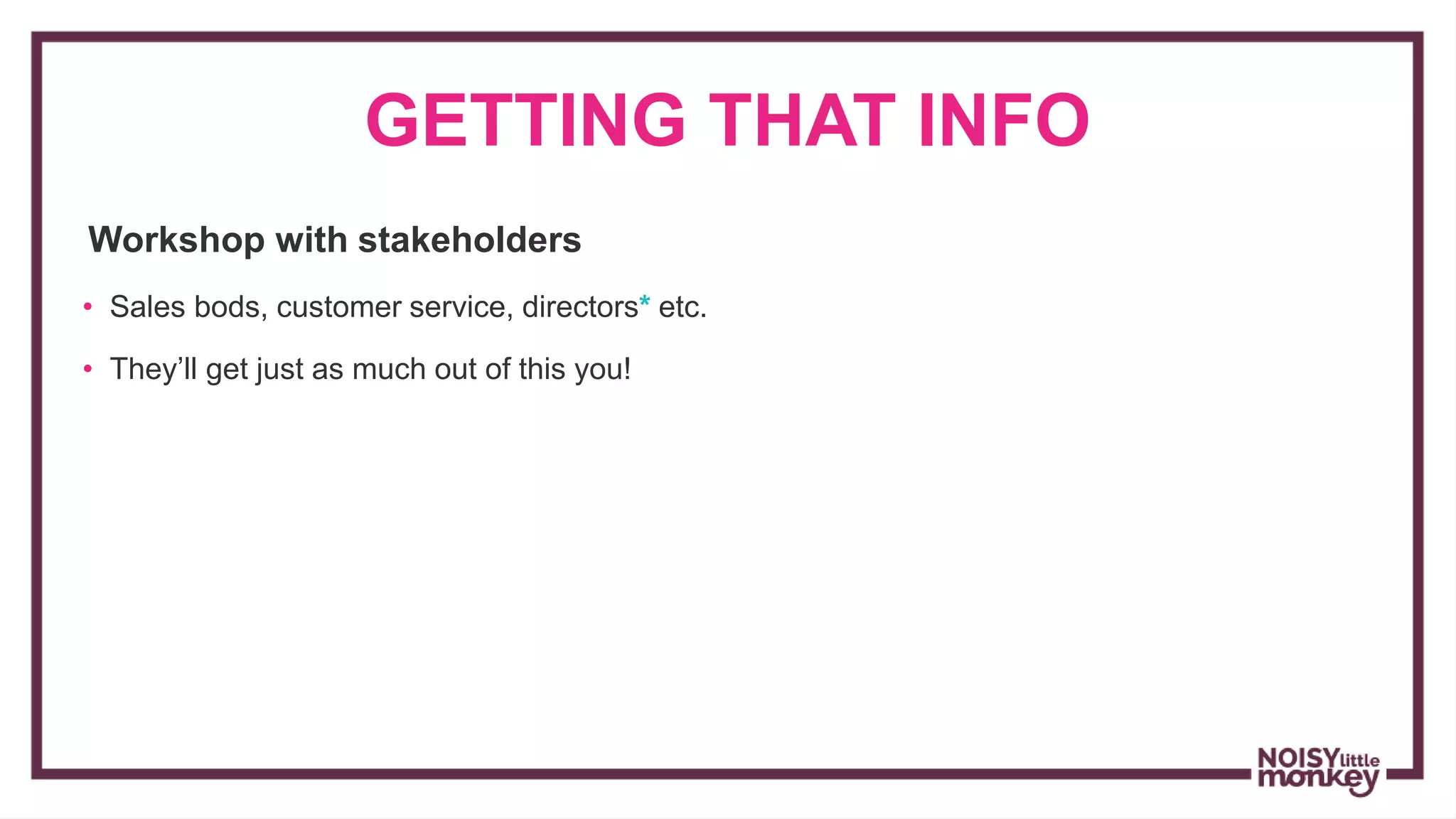 GETTING THAT INFO
Workshop with stakeholders
• Sales bods, customer service, directors* etc.
• They’ll get just as much out of this you!
 