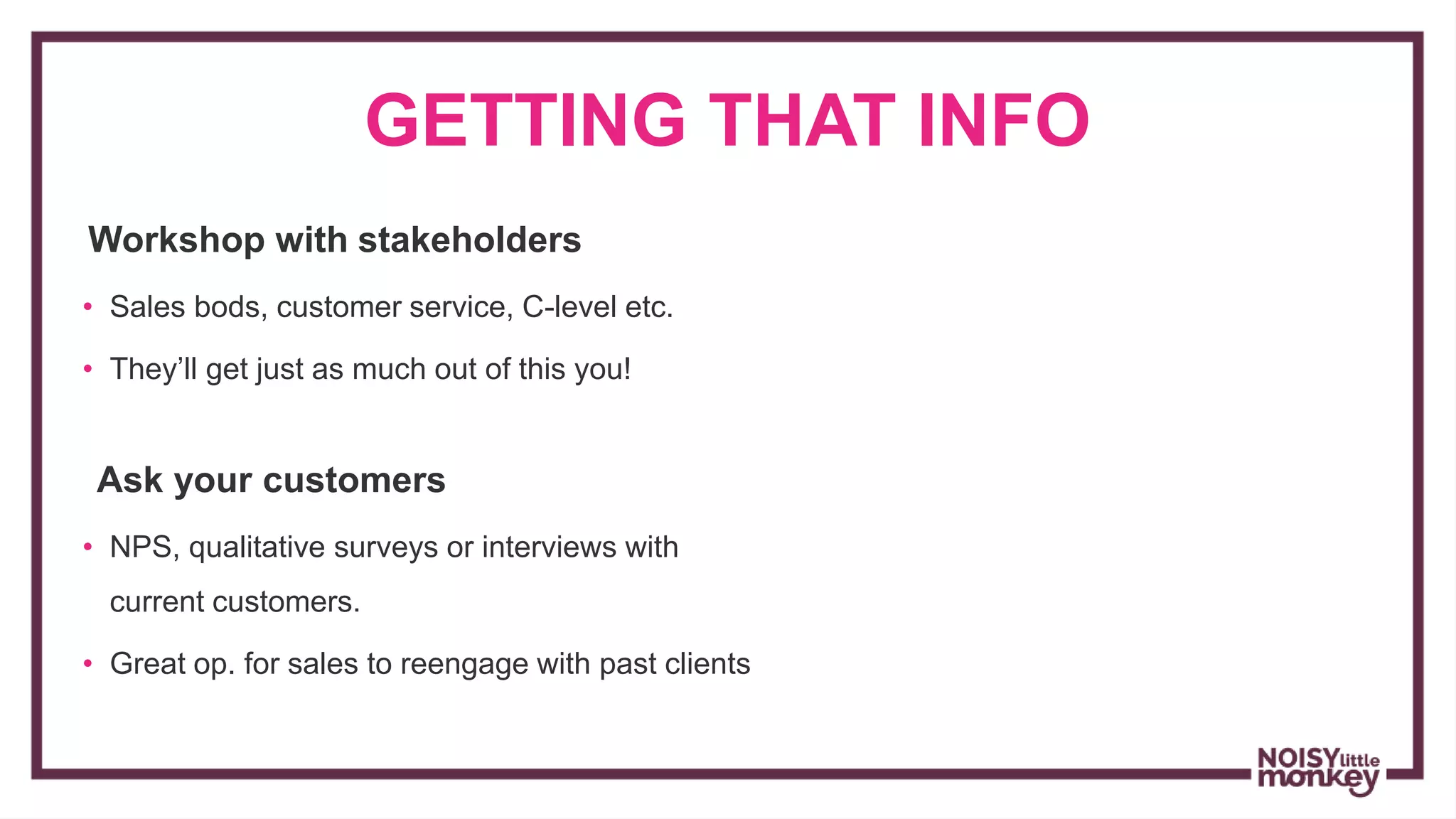 GETTING THAT INFO
Workshop with stakeholders
• Sales bods, customer service, C-level etc.
• They’ll get just as much out of this you!
Ask your customers
• NPS, qualitative surveys or interviews with
current customers.
• Great op. for sales to reengage with past clients
 