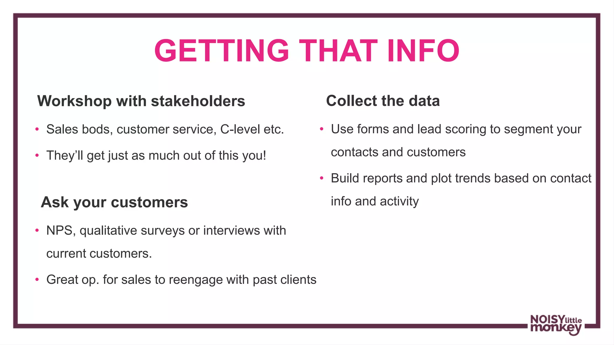 GETTING THAT INFO
Workshop with stakeholders
• Sales bods, customer service, C-level etc.
• They’ll get just as much out of this you!
Ask your customers
• NPS, qualitative surveys or interviews with
current customers.
• Great op. for sales to reengage with past clients
Collect the data
• Use forms and lead scoring to segment your
contacts and customers
• Build reports and plot trends based on contact
info and activity
 