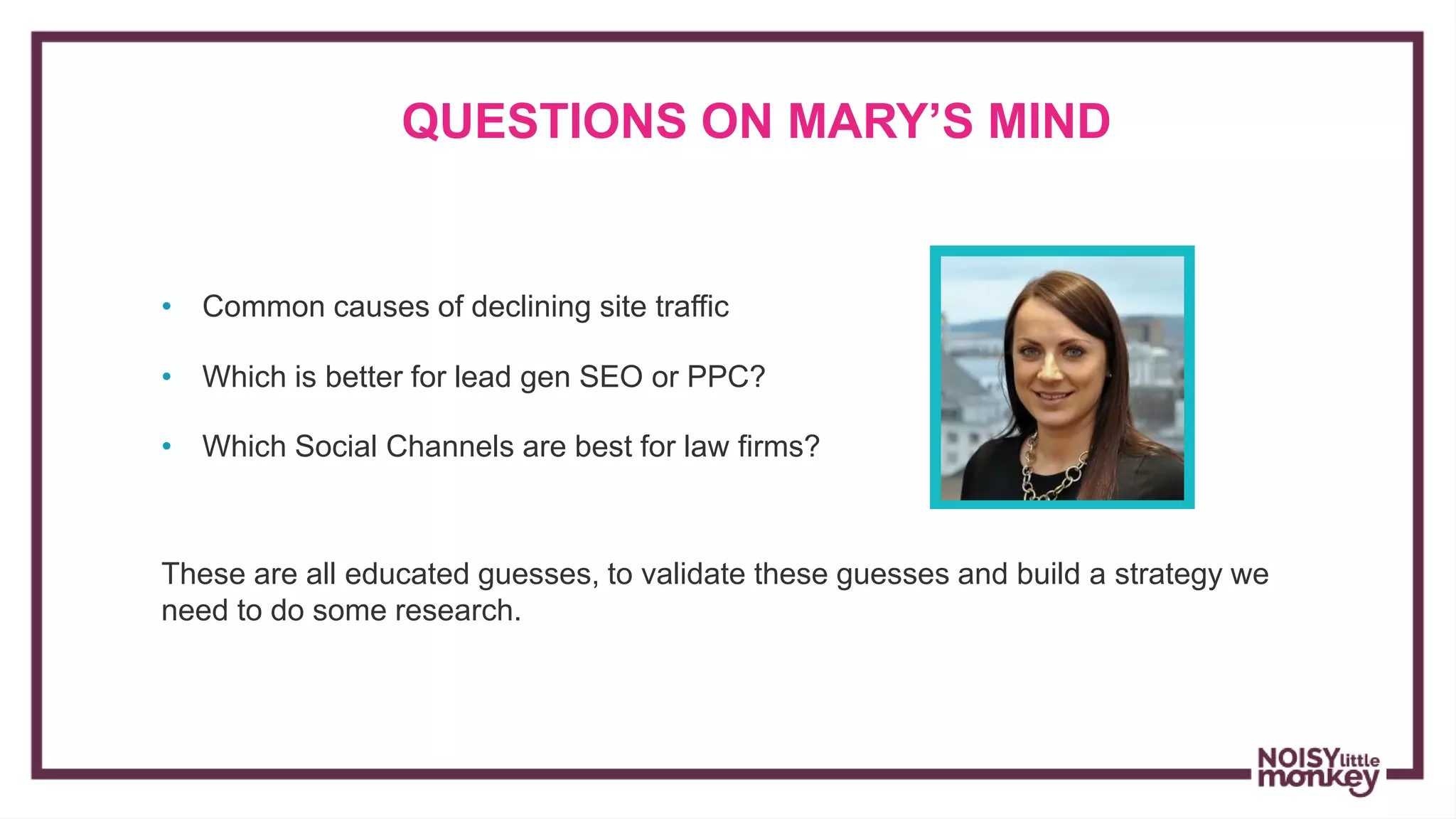 • Common causes of declining site traffic
QUESTIONS ON MARY’S MIND
• Which is better for lead gen SEO or PPC?
• Which Social Channels are best for law firms?
These are all educated guesses, to validate these guesses and build a strategy we
need to do some research.
 
