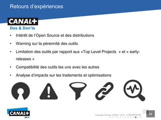 12Copyright Groupe CANAL+ 2016 – CONFIDENTIEL 12
Retours d’expériences
Dos & Don’ts
• Intérêt de l’Open Source et des distributions
• Warning sur la pérennité des outils
• Limitation des outils par rapport aux «Top Level Projects » et « early-
releases »
• Compatibilité des outils les uns avec les autres
• Analyse d’impacts sur les traitements et optimisations
 