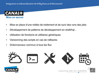 8Copyright Groupe CANAL+ 2016 – CONFIDENTIEL 8
Mise en œuvre
• Mise en place d’une météo de traitement et de suivi des runs des jobs
• Développement de patterns de développement en shell/hql…
• Utilisation de fonctions et utilitaires génériques
• Versionning des scripts en cas de rollbacks
• Ordonnanceur commun à tous les flux
Intégration et industrialisation duSIBig DataauSIdécisionnel
 