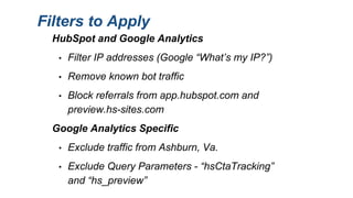 Filters to Apply
HubSpot and Google Analytics
• Filter IP addresses (Google “What’s my IP?”)
• Remove known bot traffic
• Block referrals from app.hubspot.com and
preview.hs-sites.com
Google Analytics Specific
• Exclude traffic from Ashburn, Va.
• Exclude Query Parameters - “hsCtaTracking”
and “hs_preview”
 