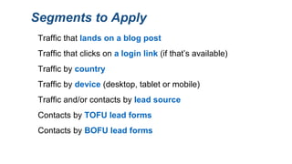 Segments to Apply
Traffic that clicks on a login link (if that’s available)
Traffic that lands on a blog post
Contacts by TOFU lead forms
Contacts by BOFU lead forms
Traffic and/or contacts by lead source
Traffic by country
Traffic by device (desktop, tablet or mobile)
 