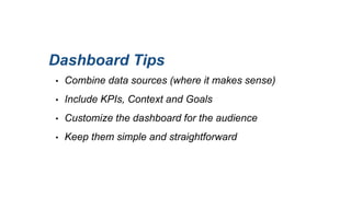 Dashboard Tips
• Combine data sources (where it makes sense)
• Include KPIs, Context and Goals
• Customize the dashboard for the audience
• Keep them simple and straightforward
 