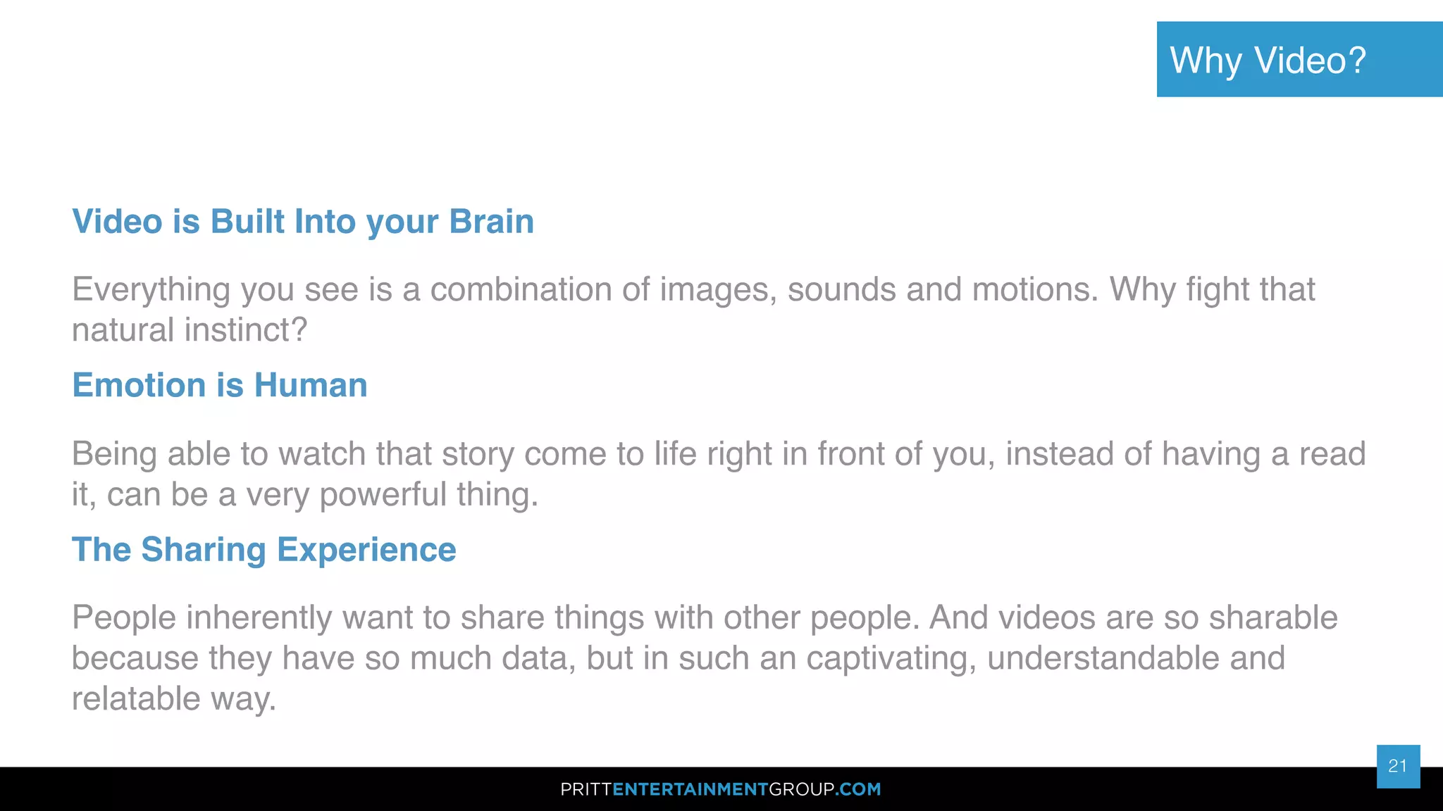 21
21
Video is Built Into your Brain
Everything you see is a combination of images, sounds and motions. Why ﬁght that
natural instinct?
Emotion is Human
Being able to watch that story come to life right in front of you, instead of having a read
it, can be a very powerful thing.
The Sharing Experience
People inherently want to share things with other people. And videos are so sharable
because they have so much data, but in such an captivating, understandable and
relatable way.
Why Video?
 