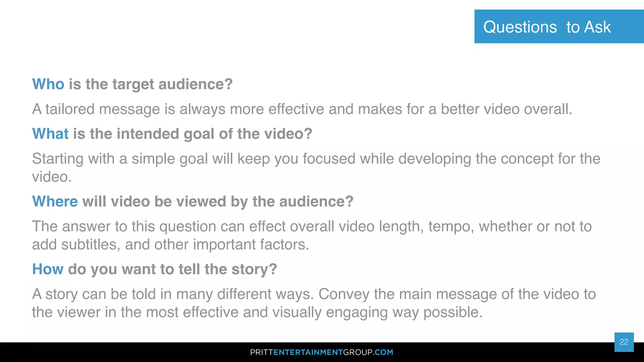 22
22
Who is the target audience?
A tailored message is always more effective and makes for a better video overall.
What is the intended goal of the video?
Starting with a simple goal will keep you focused while developing the concept for the
video.
Where will video be viewed by the audience?
The answer to this question can effect overall video length, tempo, whether or not to
add subtitles, and other important factors.
How do you want to tell the story?
A story can be told in many different ways. Convey the main message of the video to
the viewer in the most effective and visually engaging way possible.
Questions to Ask
 