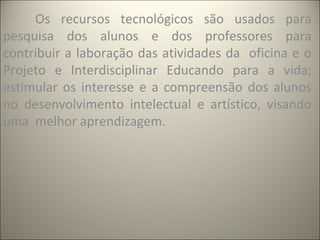 Os recursos tecnológicos são usados para
pesquisa dos alunos e dos professores para
contribuir a laboração das atividades da oficina e o
Projeto e Interdisciplinar Educando para a vida;
estimular os interesse e a compreensão dos alunos
no desenvolvimento intelectual e artístico, visando
uma melhor aprendizagem.
 