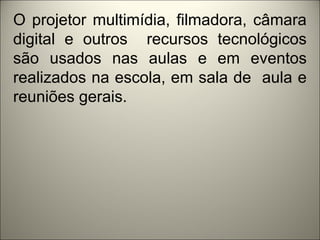 O projetor multimídia, filmadora, câmara
digital e outros recursos tecnológicos
são usados nas aulas e em eventos
realizados na escola, em sala de aula e
reuniões gerais.
 