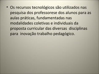 • Os recursos tecnológicos são utilizados nas
  pesquisa dos professorese dos alunos para as
  aulas práticas, fundamentadas nas
  modalidades coletivas e individuais da
  proposta curricular das diversas disciplinas
  para inovação trabalho pedagógico.
 