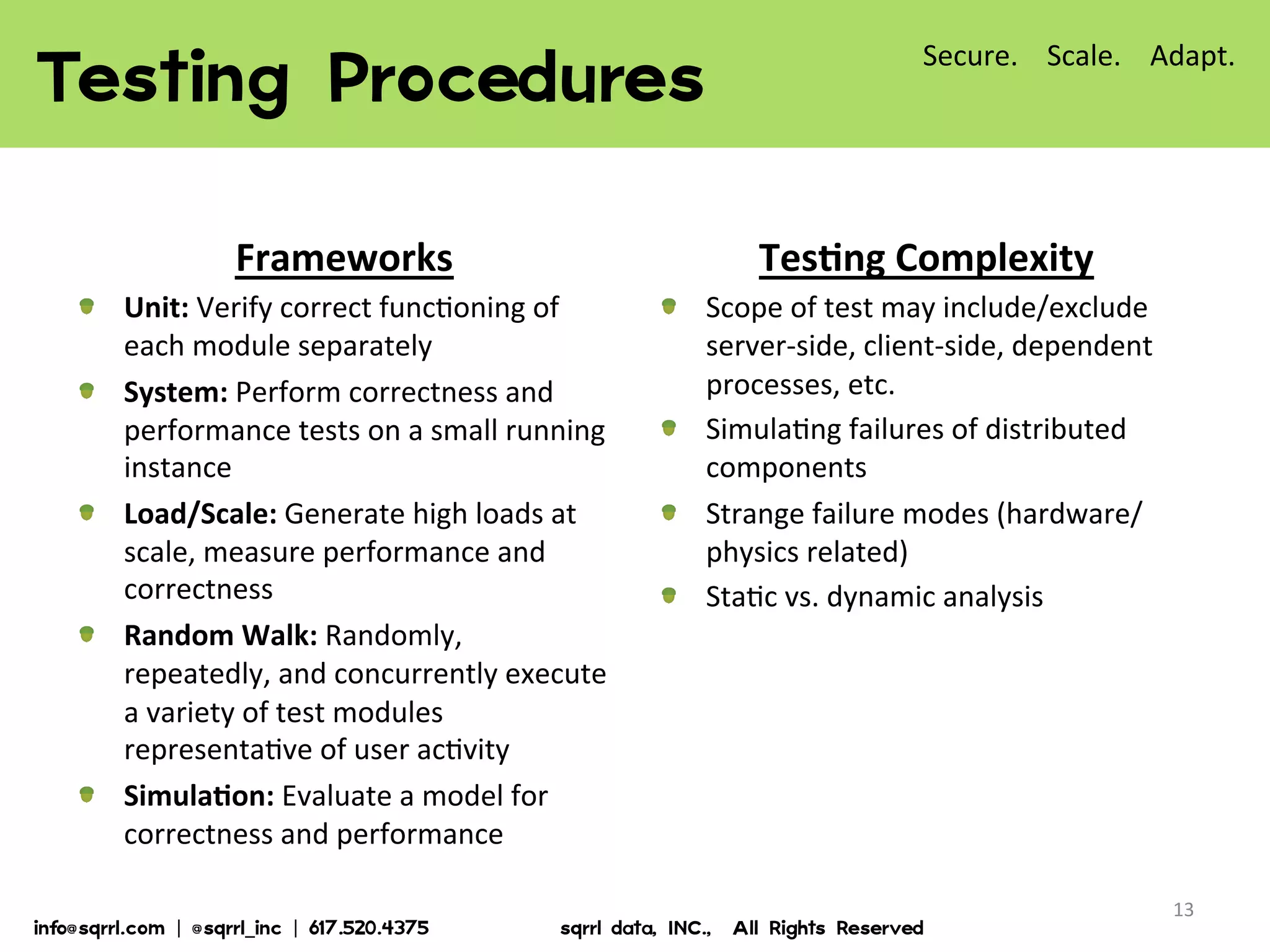 13	
  
Testing  Procedures  
Frameworks	
  
!   Unit:	
  Verify	
  correct	
  func7oning	
  of	
  
each	
  module	
  separately	
  
!   System:	
  Perform	
  correctness	
  and	
  
performance	
  tests	
  on	
  a	
  small	
  running	
  
instance	
  
!   Load/Scale:	
  Generate	
  high	
  loads	
  at	
  
scale,	
  measure	
  performance	
  and	
  
correctness	
  
!   Random	
  Walk:	
  Randomly,	
  
repeatedly,	
  and	
  concurrently	
  execute	
  
a	
  variety	
  of	
  test	
  modules	
  
representa7ve	
  of	
  user	
  ac7vity	
  
!   SimulaBon:	
  Evaluate	
  a	
  model	
  for	
  
correctness	
  and	
  performance	
  
TesBng	
  Complexity	
  
!   Scope	
  of	
  test	
  may	
  include/exclude	
  
server-­‐side,	
  client-­‐side,	
  dependent	
  
processes,	
  etc.	
  
!   Simula7ng	
  failures	
  of	
  distributed	
  
components	
  
!   Strange	
  failure	
  modes	
  (hardware/
physics	
  related)	
  
!   Sta7c	
  vs.	
  dynamic	
  analysis	
  
Secure.	
  	
  	
  	
  Scale.	
  	
  	
  	
  Adapt.	
  
info@sqrrl.com  |  @sqrrl_inc  |  617.520.4375                          sqrrl  data,  INC.,    All  Rights  Reserved  
 