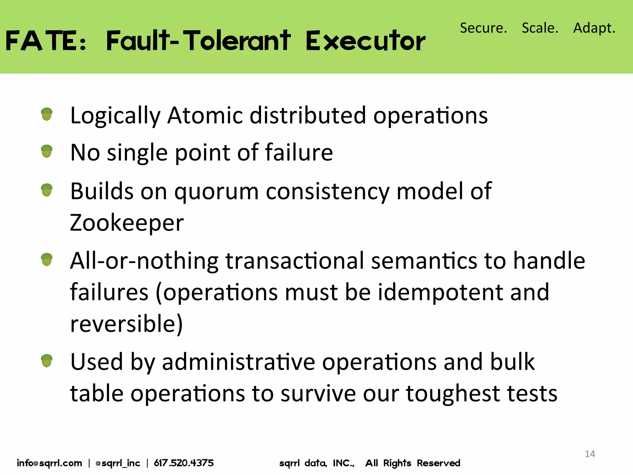 FATE:  Fault-Tolerant  Executor  
14	
  
!   Logically	
  Atomic	
  distributed	
  opera7ons	
  
!   No	
  single	
  point	
  of	
  failure	
  
!   Builds	
  on	
  quorum	
  consistency	
  model	
  of	
  
Zookeeper	
  
!   All-­‐or-­‐nothing	
  transac7onal	
  seman7cs	
  to	
  handle	
  
failures	
  (opera7ons	
  must	
  be	
  idempotent	
  and	
  
reversible)	
  
!   Used	
  by	
  administra7ve	
  opera7ons	
  and	
  bulk	
  
table	
  opera7ons	
  to	
  survive	
  our	
  toughest	
  tests	
  
Secure.	
  	
  	
  	
  Scale.	
  	
  	
  	
  Adapt.	
  
info@sqrrl.com  |  @sqrrl_inc  |  617.520.4375                          sqrrl  data,  INC.,    All  Rights  Reserved  
 