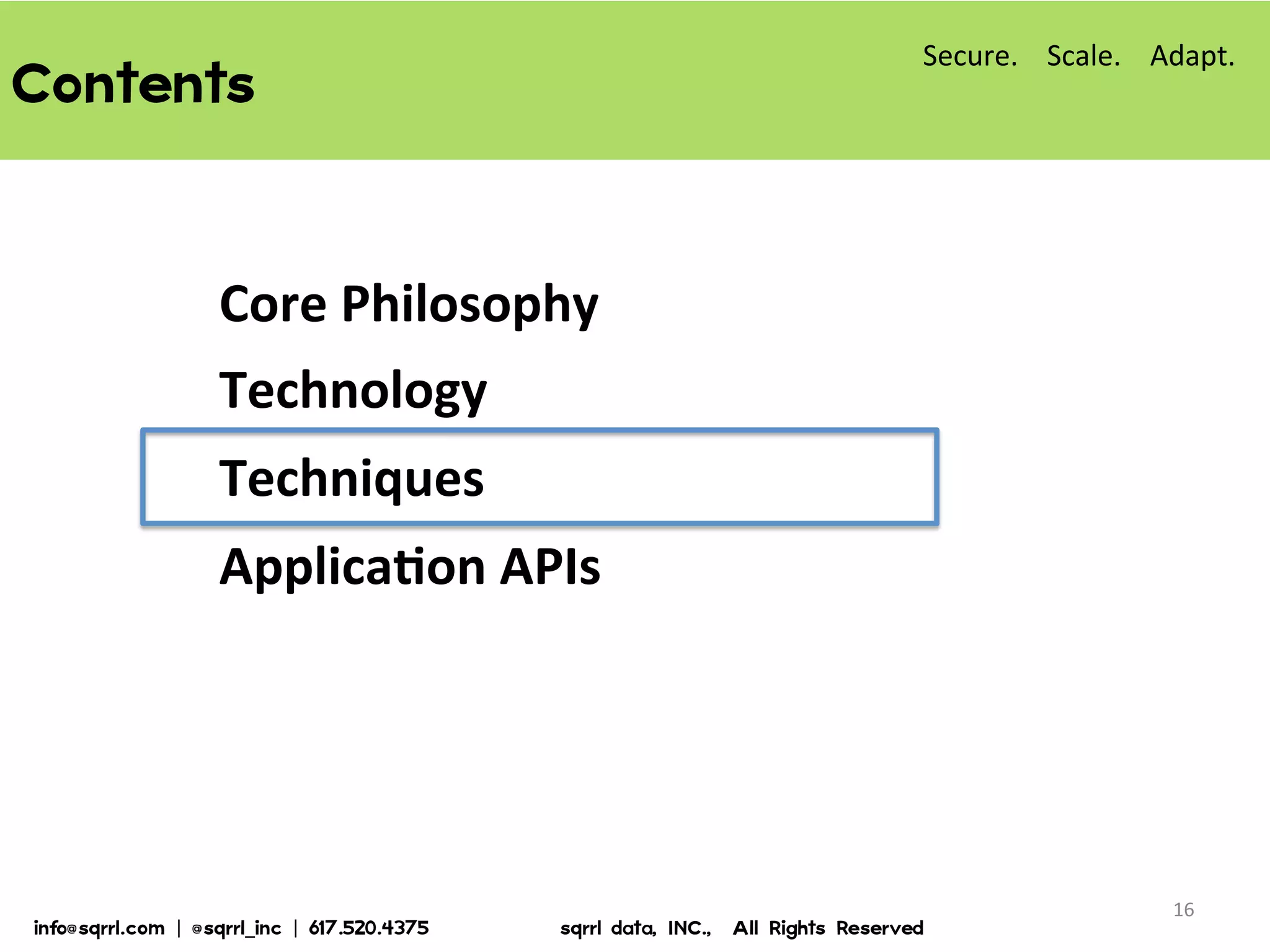 Contents  
Core	
  Philosophy	
  
Technology	
  
Techniques	
  
ApplicaBon	
  APIs	
  
16	
  
Secure.	
  	
  	
  	
  Scale.	
  	
  	
  	
  Adapt.	
  
info@sqrrl.com  |  @sqrrl_inc  |  617.520.4375                          sqrrl  data,  INC.,    All  Rights  Reserved  
 
