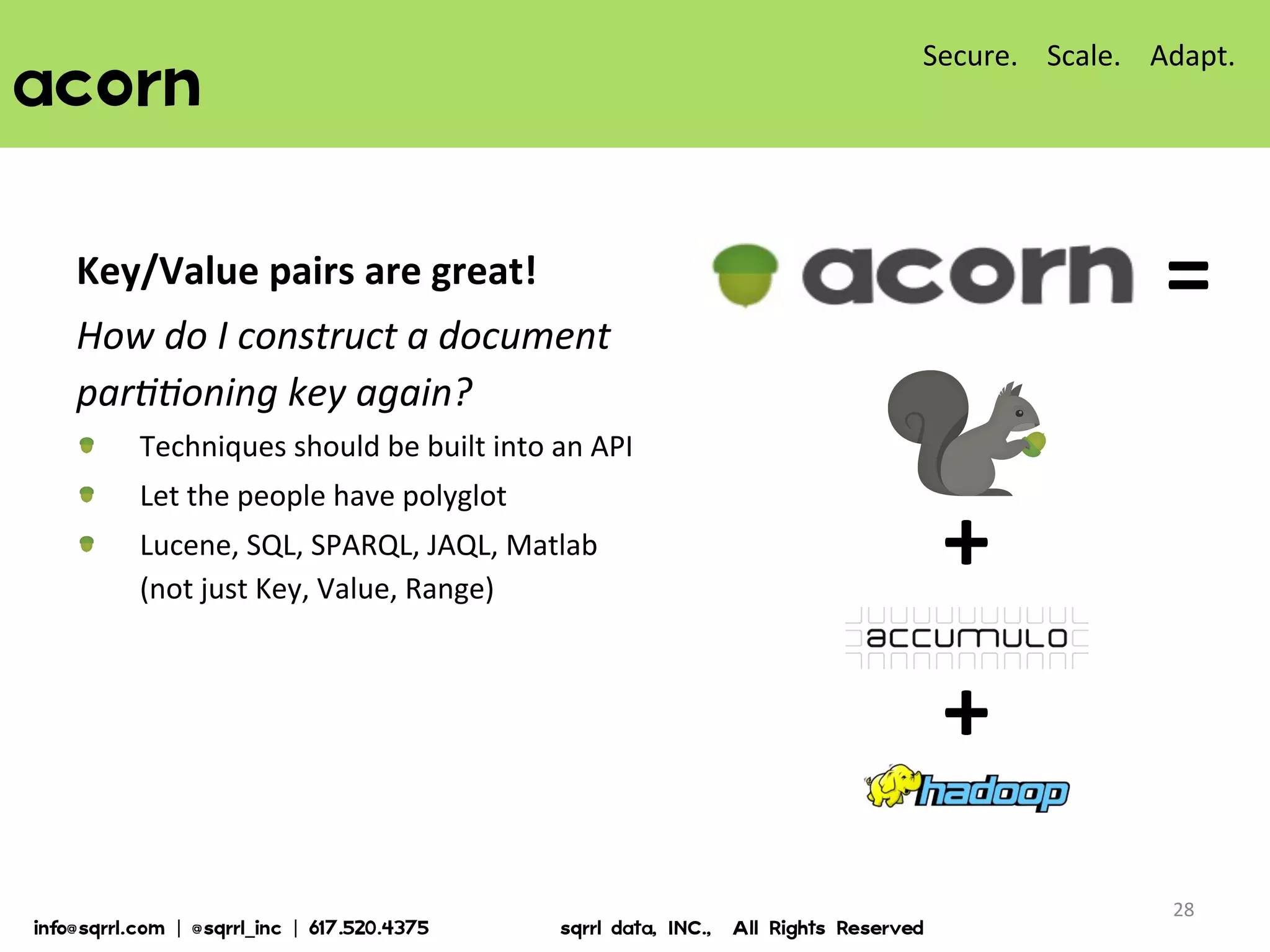 acorn  
28	
  
Key/Value	
  pairs	
  are	
  great!	
  	
  
How	
  do	
  I	
  construct	
  a	
  document	
  
par<<oning	
  key	
  again?	
  
!   Techniques	
  should	
  be	
  built	
  into	
  an	
  API	
  
!   Let	
  the	
  people	
  have	
  polyglot	
  
!   Lucene,	
  SQL,	
  SPARQL,	
  JAQL,	
  Matlab	
  
(not	
  just	
  Key,	
  Value,	
  Range)	
  
Secure.	
  	
  	
  	
  Scale.	
  	
  	
  	
  Adapt.	
  
info@sqrrl.com  |  @sqrrl_inc  |  617.520.4375                          sqrrl  data,  INC.,    All  Rights  Reserved  
=	
  
+	
  
+	
  
 