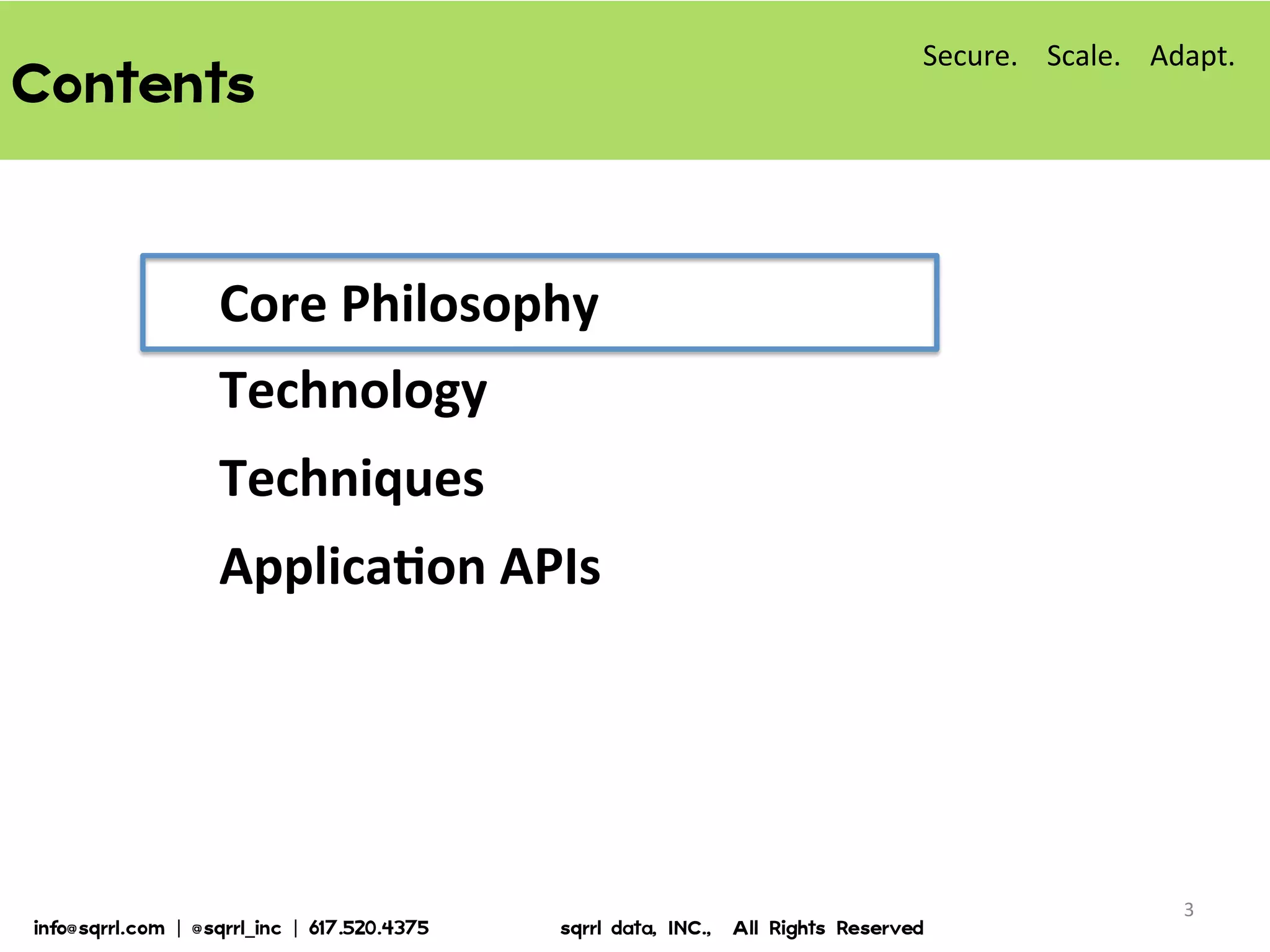 Contents  
Core	
  Philosophy	
  
Technology	
  
Techniques	
  
ApplicaBon	
  APIs	
  
3	
  
Secure.	
  	
  	
  	
  Scale.	
  	
  	
  	
  Adapt.	
  
info@sqrrl.com  |  @sqrrl_inc  |  617.520.4375                          sqrrl  data,  INC.,    All  Rights  Reserved  
 