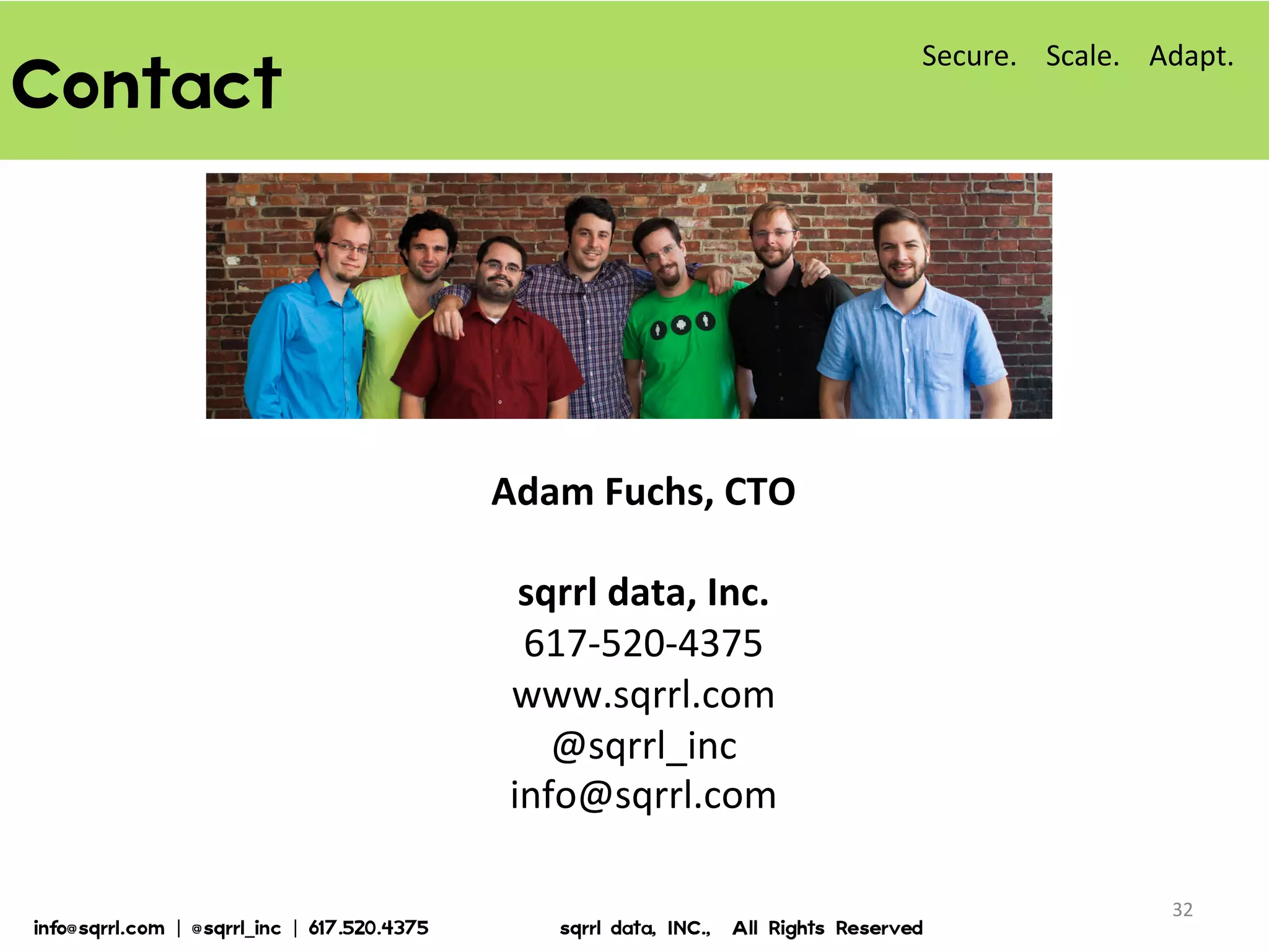 Contact  
32	
  
Adam	
  Fuchs,	
  CTO	
  
	
  
sqrrl	
  data,	
  Inc.	
  
617-­‐520-­‐4375	
  
www.sqrrl.com	
  
@sqrrl_inc	
  
info@sqrrl.com	
  
Secure.	
  	
  	
  	
  Scale.	
  	
  	
  	
  Adapt.	
  
info@sqrrl.com  |  @sqrrl_inc  |  617.520.4375                          sqrrl  data,  INC.,    All  Rights  Reserved  
 