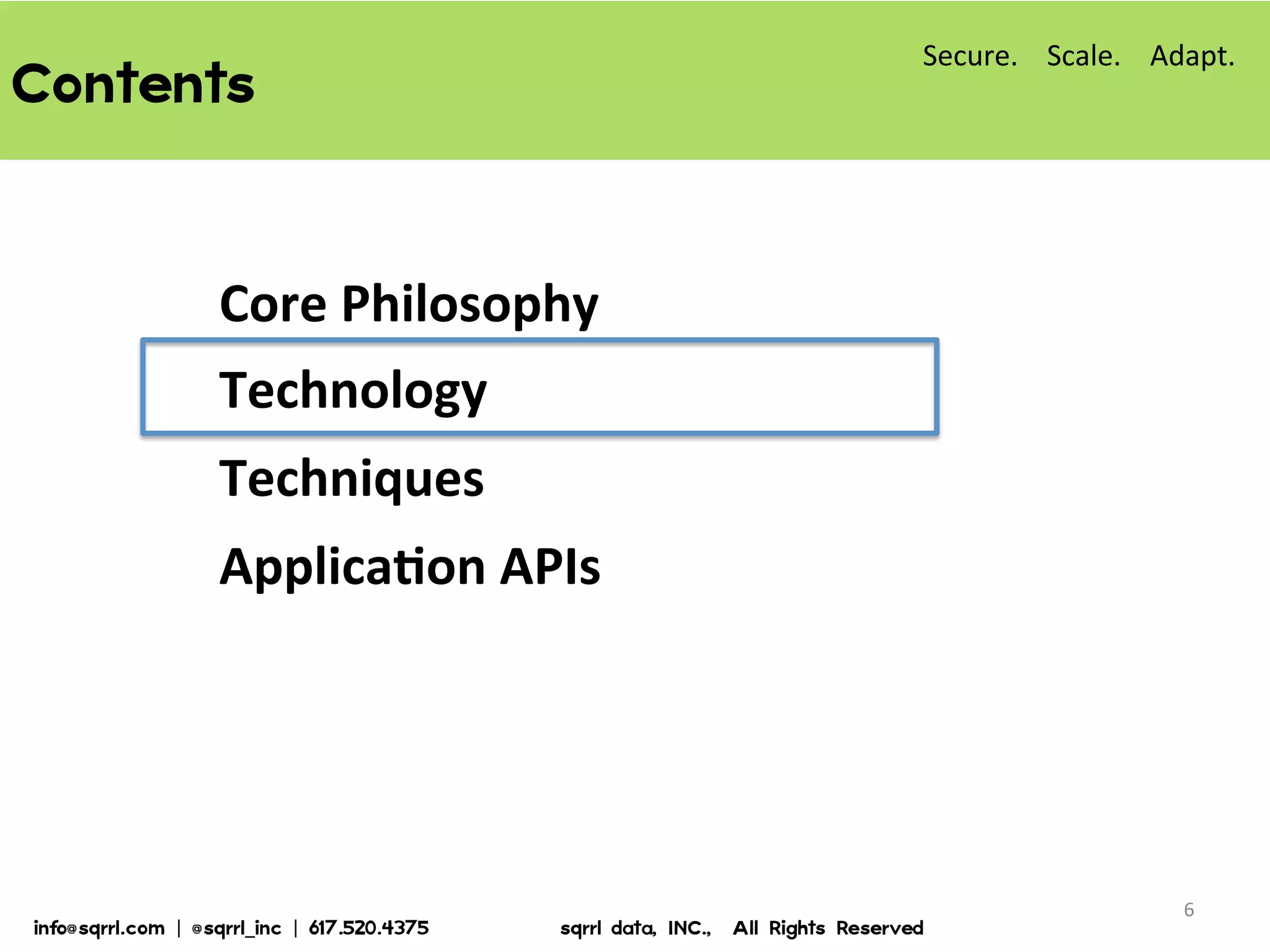 Contents  
Core	
  Philosophy	
  
Technology	
  
Techniques	
  
ApplicaBon	
  APIs	
  
6	
  
Secure.	
  	
  	
  	
  Scale.	
  	
  	
  	
  Adapt.	
  
info@sqrrl.com  |  @sqrrl_inc  |  617.520.4375                          sqrrl  data,  INC.,    All  Rights  Reserved  
 