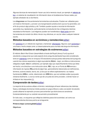 Algunas técnicas de memorización hacen uso de la memoria visual, por ejemplo el método de
loci, un sistema de visualización de información clave en localizaciones físicas reales, por
ejemplo alrededor de un dormitorio.
Los diagramas son frecuentemente herramientas subvaluadas. Pueden ser utilizadas para
unir toda la información, y proveer una reorganización práctica de lo que se ha aprendido, con
el fin de producir algo práctico y útil. También pueden ayudar a recordar la información
aprendida muy rápidamente, particularmente si el estudiante hizo el diagrama mientras
estudiaba la información. Las imágenes pueden ser transferidas a flash cards que son
herramientas de revisión de último minuto muy efectivas, en vez de releer cualquier material
escrito.
Métodos basados en acrónimos y nemotecnias[editar]
Un nemónico es un método de organizar y memorizar información. Algunos usan acrónimos o
una frase o hecho simple como un desencadenante para una lista más larga de información.
Métodos basados en estrategias de exámenes[editar]
El método Black-Red-Green (desarrollado a través del Royal Literary Fund) ayuda al
estudiante a asegurarse que cada aspecto de la pregunta planteada haya sido considerado,
tanto en exámenes como en ensayos.5 El estudiante subraya partes relevantes de la pregunta
usando tres colores separados (o algún equivalente) BLAck, negro, se refiere a instrucciones
obligadas (inglés: blatant, asfixiante), por ejemplo algo que específicamente indica que debe
ser hecho; una directiva o una instrucción obvia. REd, rojo, es un Punto de REferencia o
información de ingreso REquerida de algún tipo, generalmente relacionada con definiciones,
términos, autores citados, teoría, etc. (a los que se refiere explícitamente o se implica
fuertemente).GREen, verde, relacionado con GREmlins, que son señales sutiles que puede
olvidarse fácilmente, o una luz verde que dé una pista de cómo proceder, o dónde hacer un
énfasis en las respuestas [1].
Comprensión de textos[editar]
La mayoría de los autores utilizan el término metodología al hacer referencia a las distintas
fases y estrategias de diversa índole puestas en juego al llevar a cabo una sesión de estudio;
puede utilizarse la expresión proceso para entender que dicha tarea se caracteriza
fundamentalmente por su carácter secuencial o procedimental.
En todo caso, un esquema que refleje los distintos pasos de la actividad, así como sus
correspondientes técnicas podría ser el siguiente:
Primera etapa: Lectura global[editar]
Objetivos:
 