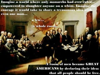 Imagine a world where only monarchs had ever ruled…
empowered to slaughter anyone on a whim. Imagine the
courage it would take to share a treasonous idea with
even one man…
                 a few…
                 a whole room…




                      A room of men became GREAT
                   AMERICANS by declaring their idea:
                        that all people should be free.
 