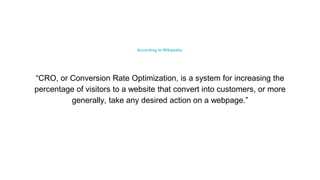 According to Wikipedia:
“CRO, or Conversion Rate Optimization, is a system for increasing the
percentage of visitors to a website that convert into customers, or more
generally, take any desired action on a webpage.”
 