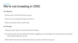 We’re not investing in CRO
The Myth(s):
We’ll just get it right the first time around
There are more important things to focus on
CRO sounds like an 80’s synth band
The Reality:
“Getting it right” takes a ton of learning and iteration
At a certain point, the time effort that it takes to grow your funnel begins to exceed the time and effort
that it takes to fix your funnel
CRO might be the most valuable thing that your team could be focusing on
PROBLEM #1
 