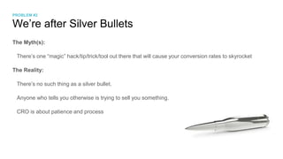 We’re after Silver Bullets
The Myth(s):
There’s one “magic” hack/tip/trick/tool out there that will cause your conversion rates to skyrocket
The Reality:
There’s no such thing as a silver bullet.
Anyone who tells you otherwise is trying to sell you something.
CRO is about patience and process
PROBLEM #2
 