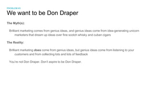 We want to be Don Draper
The Myth(s):
Brilliant marketing comes from genius ideas, and genius ideas come from idea-generating unicorn
marketers that dream up ideas over fine scotch whisky and cuban cigars
The Reality:
Brilliant marketing does come from genius ideas, but genius ideas come from listening to your
customers and from collecting lots and lots of feedback
You’re not Don Draper. Don’t aspire to be Don Draper.
PROBLEM #3
 