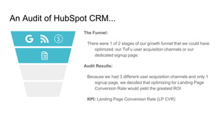 An Audit of HubSpot CRM...
The Funnel:
There were 1 of 2 stages of our growth funnel that we could have
optimized: our ToFu user acquisition channels or our
dedicated signup page.
Audit Results:
Because we had 3 different user acquisition channels and only 1
signup page, we decided that optimizing for Landing Page
Conversion Rate would yield the greatest ROI
KPI: Landing Page Conversion Rate (LP CVR)
 