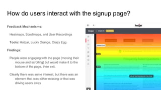 How do users interact with the signup page?
Feedback Mechanisms:
Heatmaps, Scrollmaps, and User Recordings
Tools: HotJar, Lucky Orange, Crazy Egg
Findings:
People were engaging with the page (moving their
mouse and scrolling) but would make it to the
bottom of the page, then exit.
Clearly there was some interest, but there was an
element that was either missing or that was
driving users away
 