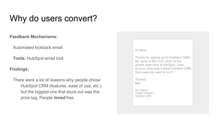 Why do users convert?
Feedback Mechanisms:
Automated kickback email
Tools: HubSpot email tool
Findings:
There were a lot of reasons why people chose
HubSpot CRM (features, ease of use, etc.)
but the biggest one that stuck out was the
price tag. People loved free.
Hi there,
Thanks for signing up for HubSpot CRM.
My name is Ben and I work on the
growth team here at HubSpot. I was
curious: what was it about HubSpot CRM
that made you want to try it?
Thanks!
Ben
Ben Ratner
Growth Marketer
HubSpot CRM
 