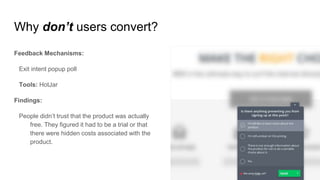 Why don’t users convert?
Feedback Mechanisms:
Exit intent popup poll
Tools: HotJar
Findings:
People didn’t trust that the product was actually
free. They figured it had to be a trial or that
there were hidden costs associated with the
product.
 