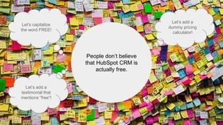 People don’t believe
that HubSpot CRM is
actually free.
Let’s capitalize
the word FREE!
Let’s add a
testimonial that
mentions “free”!
Let’s add a
dummy pricing
calculator!
 
