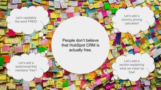 People don’t believe
that HubSpot CRM is
actually free.
Let’s capitalize
the word FREE!
Let’s add a
testimonial that
mentions “free”!
Let’s add a
dummy pricing
calculator!
Let’s add a
section explaining
what we mean by
free!
 