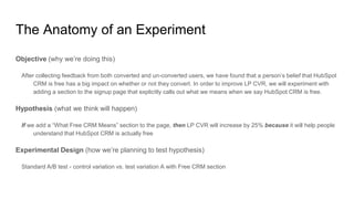 The Anatomy of an Experiment
Objective (why we’re doing this)
After collecting feedback from both converted and un-converted users, we have found that a person’s belief that HubSpot
CRM is free has a big impact on whether or not they convert. In order to improve LP CVR, we will experiment with
adding a section to the signup page that explicitly calls out what we means when we say HubSpot CRM is free.
Hypothesis (what we think will happen)
If we add a “What Free CRM Means” section to the page, then LP CVR will increase by 25% because it will help people
understand that HubSpot CRM is actually free
Experimental Design (how we’re planning to test hypothesis)
Standard A/B test - control variation vs. test variation A with Free CRM section
 