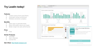 Features:
● Custom popup forms (and flows)
● Automatic contact enrichment
● Website conversion analytics
Benefits:
● More ways to generate leads
● More information about your leads
● Better insight into web performance
Price:
● Free
Similar Products:
● SumoMe
● Opt in Monster
● Convert Kit
Get it Now: http://leadin.hubspot.com
Try Leadin today!
 
