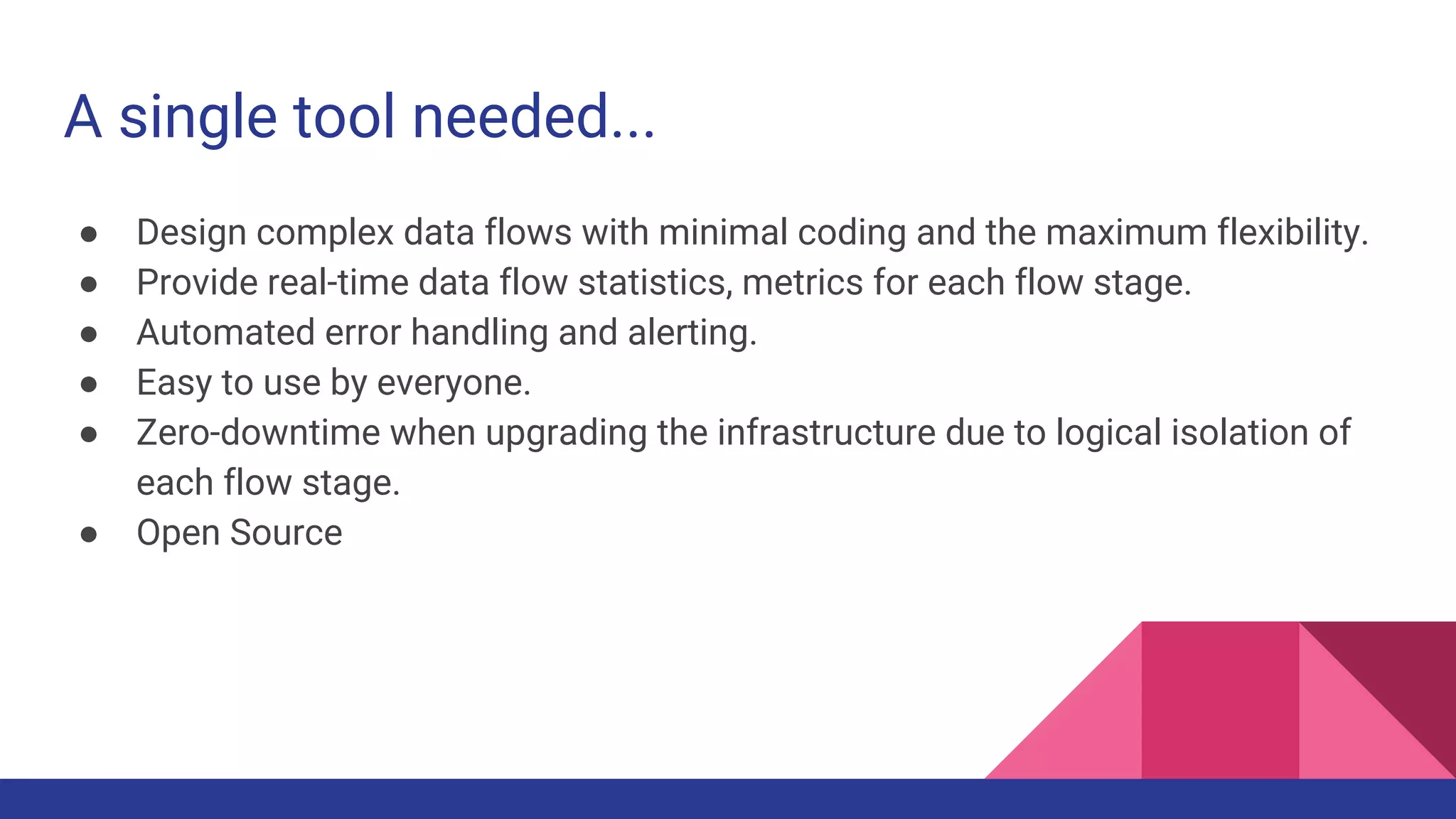 A single tool needed... ● Design complex data flows with minimal coding and the maximum flexibility. ● Provide real-time data flow statistics, metrics for each flow stage. ● Automated error handling and alerting. ● Easy to use by everyone. ● Zero-downtime when upgrading the infrastructure due to logical isolation of each flow stage. ● Open Source 