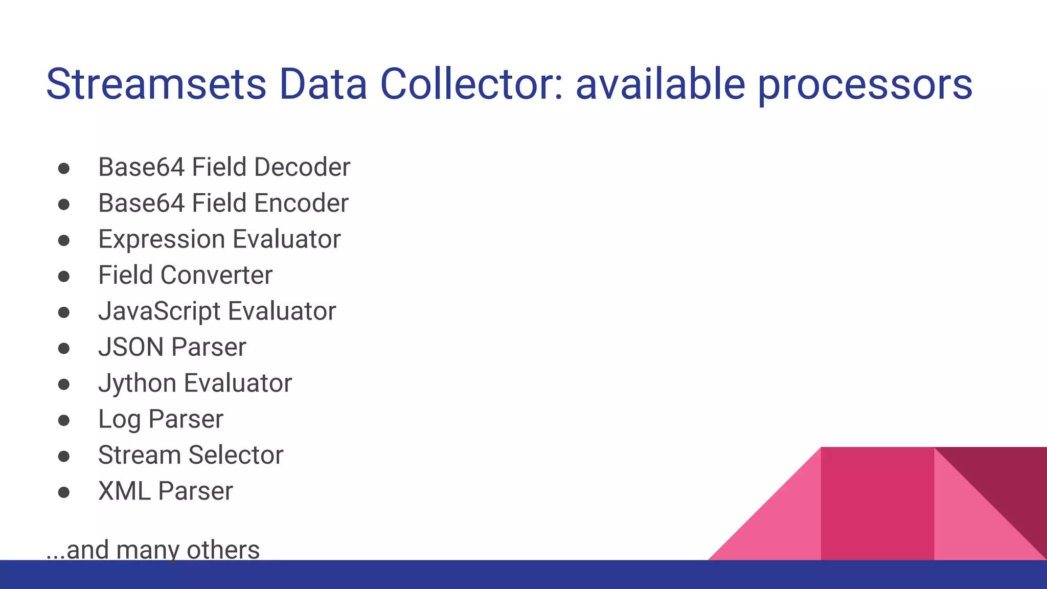 Streamsets Data Collector: available processors ● Base64 Field Decoder ● Base64 Field Encoder ● Expression Evaluator ● Field Converter ● JavaScript Evaluator ● JSON Parser ● Jython Evaluator ● Log Parser ● Stream Selector ● XML Parser ...and many others 