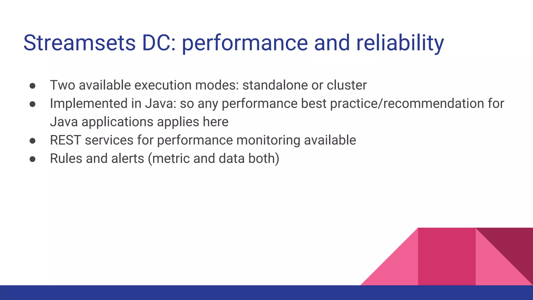 Streamsets DC: performance and reliability ● Two available execution modes: standalone or cluster ● Implemented in Java: so any performance best practice/recommendation for Java applications applies here ● REST services for performance monitoring available ● Rules and alerts (metric and data both) 