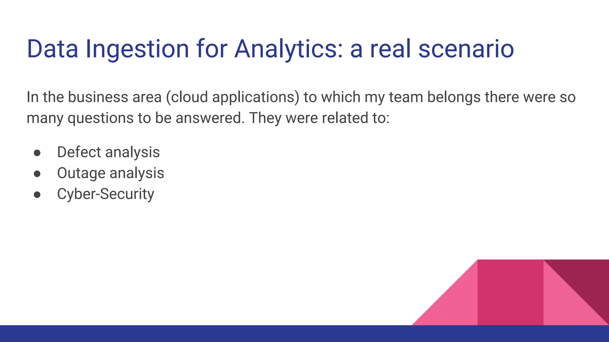 Data Ingestion for Analytics: a real scenario In the business area (cloud applications) to which my team belongs there were so many questions to be answered. They were related to: ● Defect analysis ● Outage analysis ● Cyber-Security 