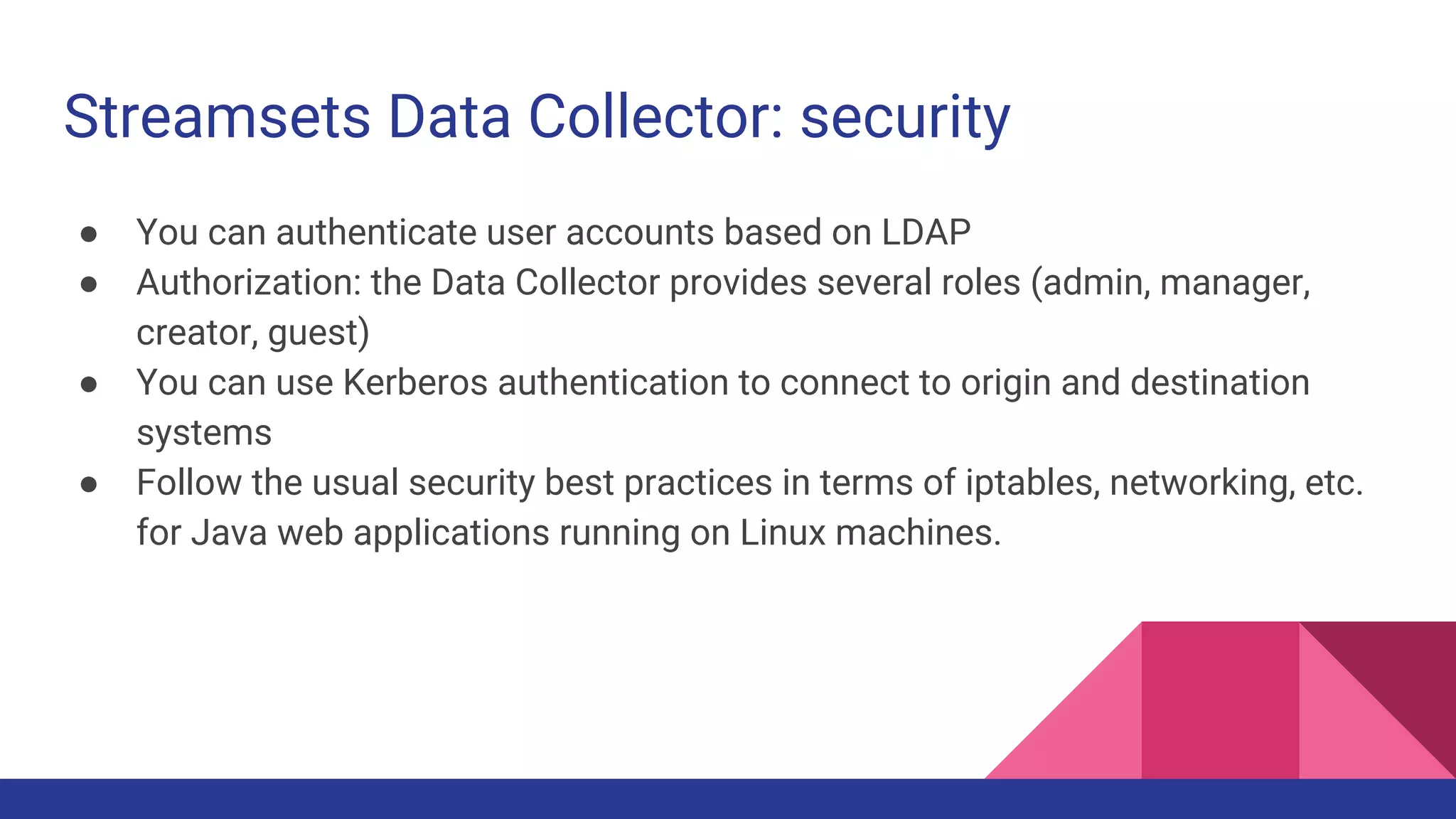 Streamsets Data Collector: security ● You can authenticate user accounts based on LDAP ● Authorization: the Data Collector provides several roles (admin, manager, creator, guest) ● You can use Kerberos authentication to connect to origin and destination systems ● Follow the usual security best practices in terms of iptables, networking, etc. for Java web applications running on Linux machines. 