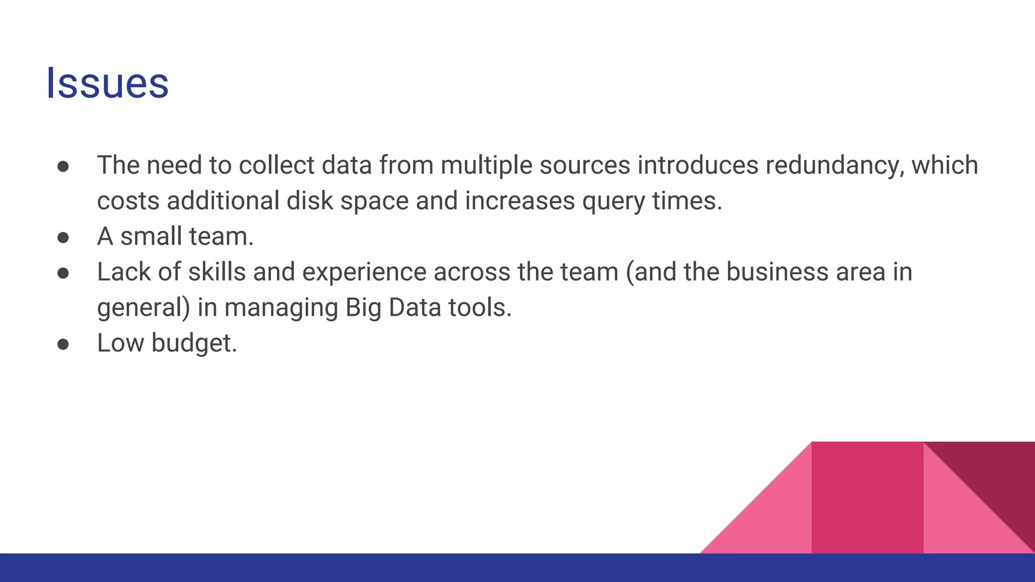 Issues ● The need to collect data from multiple sources introduces redundancy, which costs additional disk space and increases query times. ● A small team. ● Lack of skills and experience across the team (and the business area in general) in managing Big Data tools. ● Low budget. 