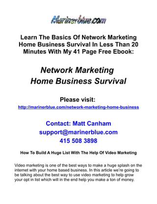 Learn The Basics Of Network Marketing
  Home Business Survival In Less Than 20
   Minutes With My 41 Page Free Ebook:


          Network Marketing
        Home Business Survival

                        Please visit:
 http://marinerblue.com/network-marketing-home-business


               Contact: Matt Canham
             support@marinerblue.com
                   415 508 3898
   How To Build A Huge List With The Help Of Video Marketing


Video marketing is one of the best ways to make a huge splash on the
internet with your home based business. In this article we’re going to
be talking about the best way to use video marketing to help grow
your opt in list which will in the end help you make a ton of money.
 